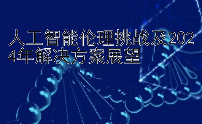 人工智能伦理挑战及2024年解决方案展望