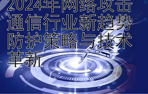 2024年网络攻击通信行业新趋势 防护策略与技术革新