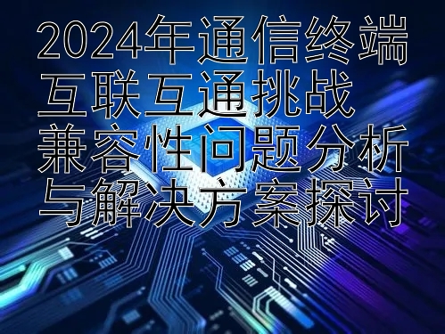 2024年通信终端互联互通挑战  
兼容性问题分析与解决方案探讨