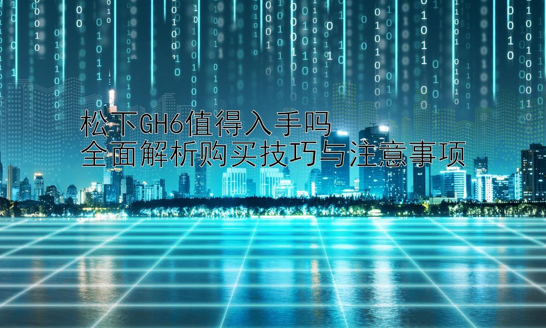 松下GH6值得入手吗  
全面解析购买技巧与注意事项