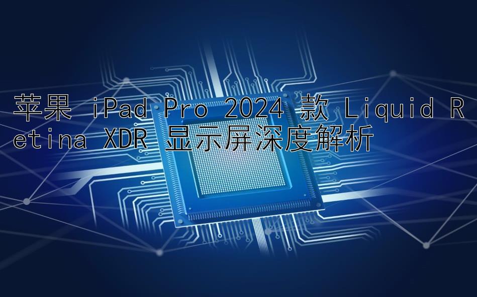 苹果 iPad Pro 2024 款 Liquid Retina XDR 显示屏深度解析