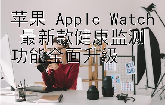 苹果 Apple Watch 最新款健康监测功能全面升级