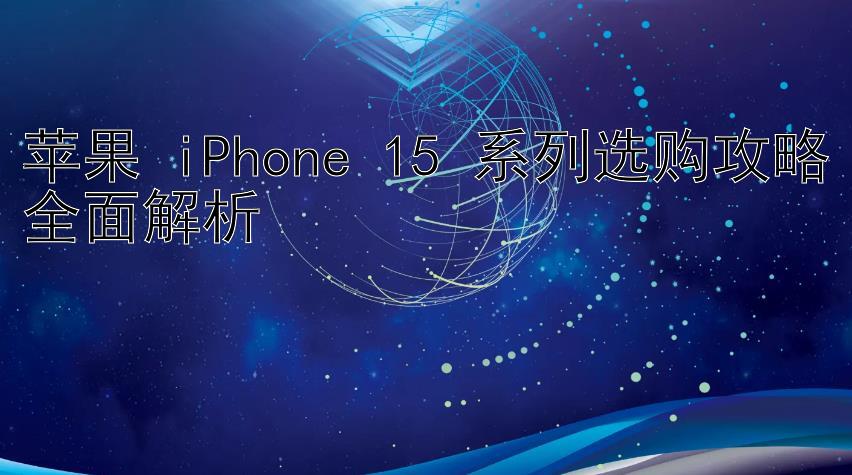 苹果 iPhone 15 系列选购攻略全面解析