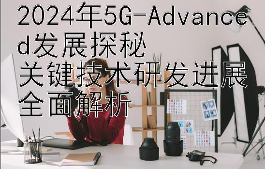 2024年5G-Advanced发展探秘  
关键技术研发进展全面解析