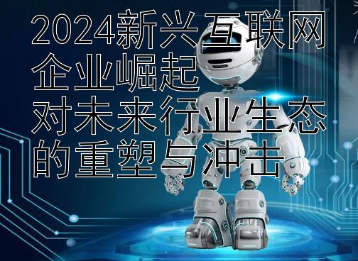 2024新兴互联网企业崛起  
对未来行业生态的重塑与冲击